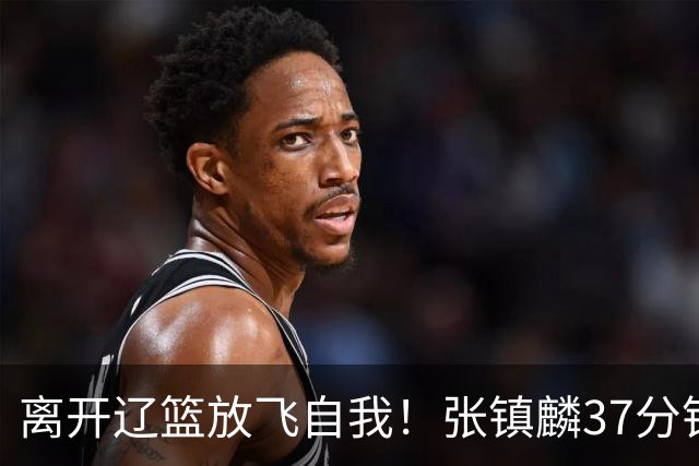 离开辽篮放飞自我！张镇麟37分钟砍28分，堪比外援，京媒一针见血